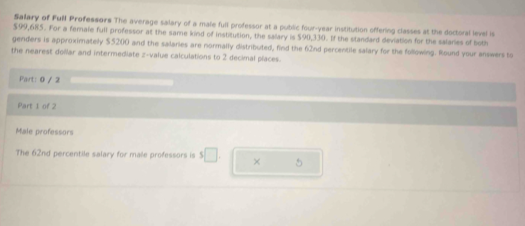 Salary of Full Professors The average salary of a male full professor at a public four-year institution offering classes at the doctoral level is
$99,685. For a female full professor at the same kind of institution, the salary is $90,330. If the standard deviation for the salaries of both 
genders is approximately $5200 and the salaries are normally distributed, find the 62nd percentile salary for the following. Round your answers to 
the nearest dollar and intermediate z-value calculations to 2 decimal places. 
Part: 0 / 2 
Part 1 of 2 
Male professors 
The 62nd percentile salary for male professors is $□. × 5