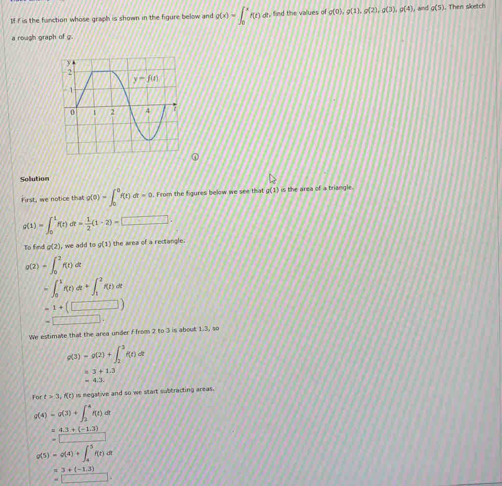 If f is the function whose graph is shown in the figure below and g(x)=∈t _0^(xf(t)dt , find the values of g(0),g(1),g(2),g(3),g(4) , and g(5). Then sketch
a rough graph of g.
Solution
First, we notice that g(0)=∈t _0^0f(t)dt=0. From the figures below we see that g(1) is the area of a triangle.
g(1)=∈t _0^1f(t)dt=frac 1)2(1· 2)=□ .
To find g(2) , we add to g(1) the area of a rectangle.
g(2)=∈t _0^2f(t)dt
=∈t _0^1f(t)dt+∈t _1^2f(t)dt
=1+(□ )
=□ .
We estimate that the area under Ffrom 2 to 3 is about 1.3, so
g(3)=g(2)+∈t _2^3f(t)dt
=3+1.3
=4.3.
For t>3,f(t) is negative and so we start subtracting areas.
g(4)=g(3)+∈t _3^4f(t)dt
approx 4.3+(-1.3)
=□
g(5)=g(4)+∈t _4^5f(t)dt
=3+(-1.3)
□