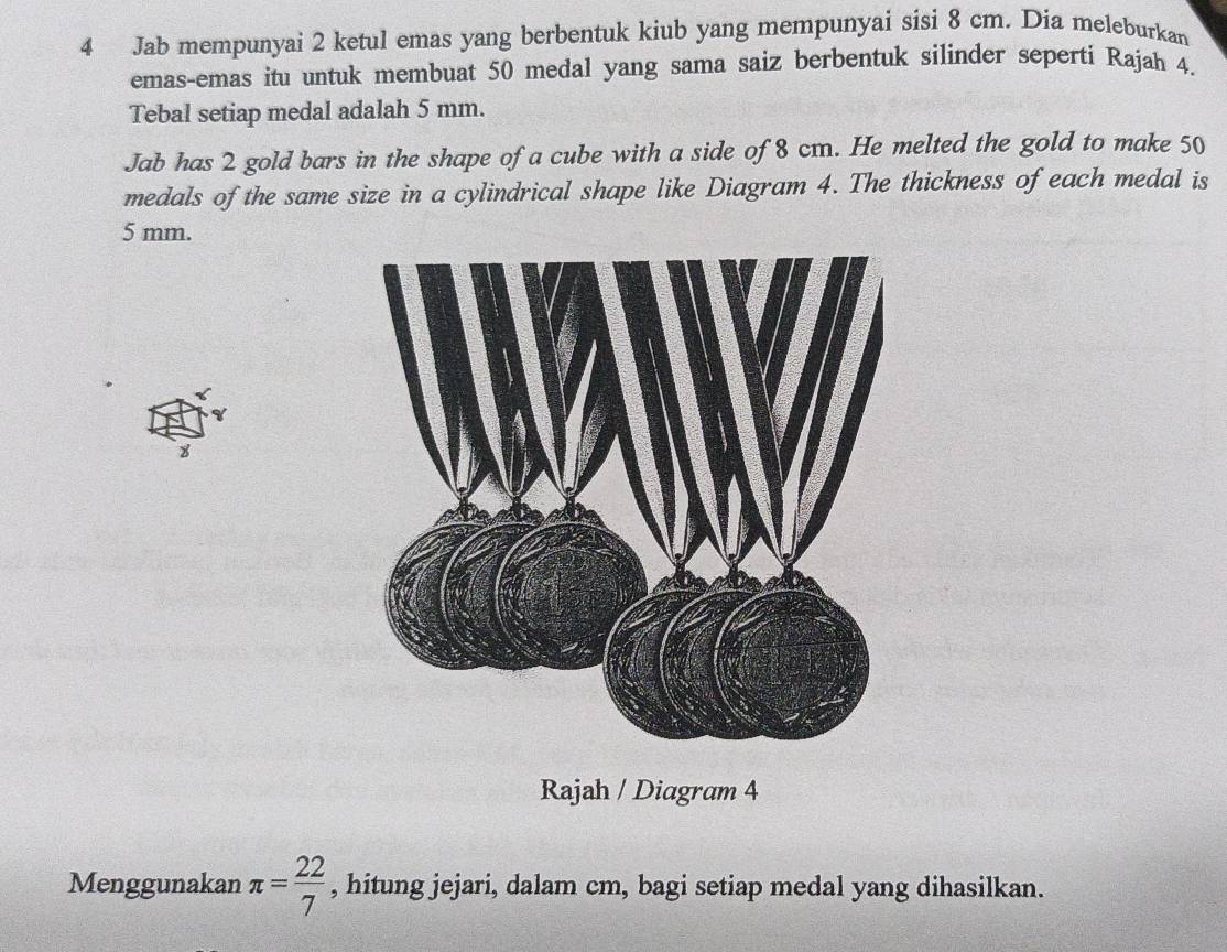 Jab mempunyai 2 ketul emas yang berbentuk kiub yang mempunyai sisi 8 cm. Dia meleburkan 
emas-emas itu untuk membuat 50 medal yang sama saiz berbentuk silinder seperti Rajah 4. 
Tebal setiap medal adalah 5 mm. 
Jab has 2 gold bars in the shape of a cube with a side of 8 cm. He melted the gold to make 50
medals of the same size in a cylindrical shape like Diagram 4. The thickness of each medal is
5 mm. 
8 
Rajah / Diagram 4 
Menggunakan π = 22/7  , hitung jejari, dalam cm, bagi setiap medal yang dihasilkan.