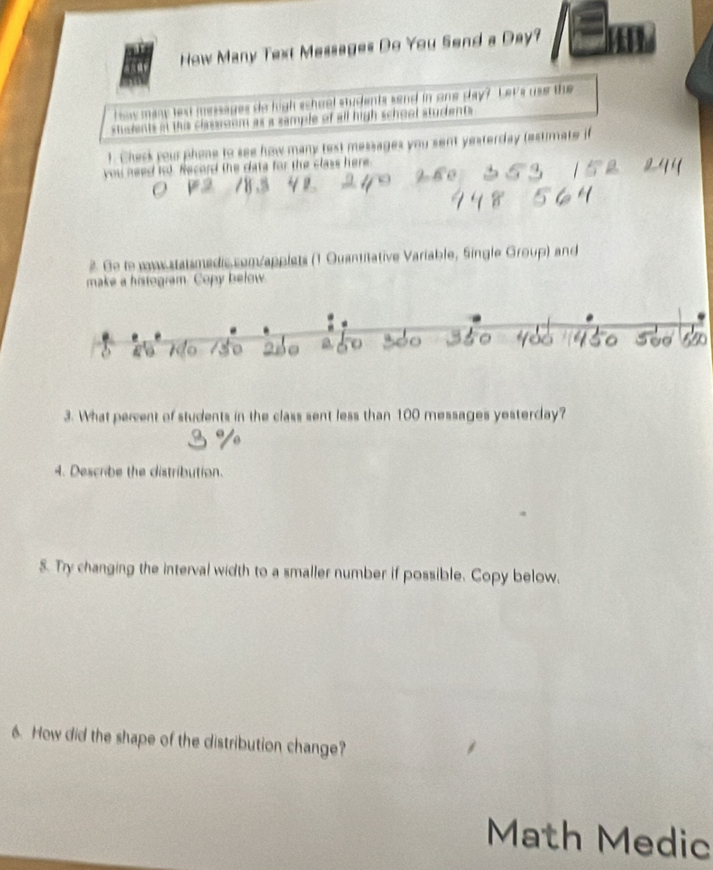 How Many Text Messages Do You Send a Day? 
haw many lext messages do high scheel students send in one day? Let's use the 
stodents in this classroom as a sample of all high school students 
). Chesk your phone to see how many text messages you sent yesterday (estimate if 
you need iol. Record the data for the class here. 
2. Ge to w.statsmedis.com/applets (1 Quantitative Variable, Single Group) and 
make a histogram. Copy below. 
3. What percent of students in the class sent less than 100 messages yesterday? 
4. Describe the distribution. 
5. Try changing the interval width to a smaller number if possible. Copy below, 
6. How did the shape of the distribution change? 
Math Medic