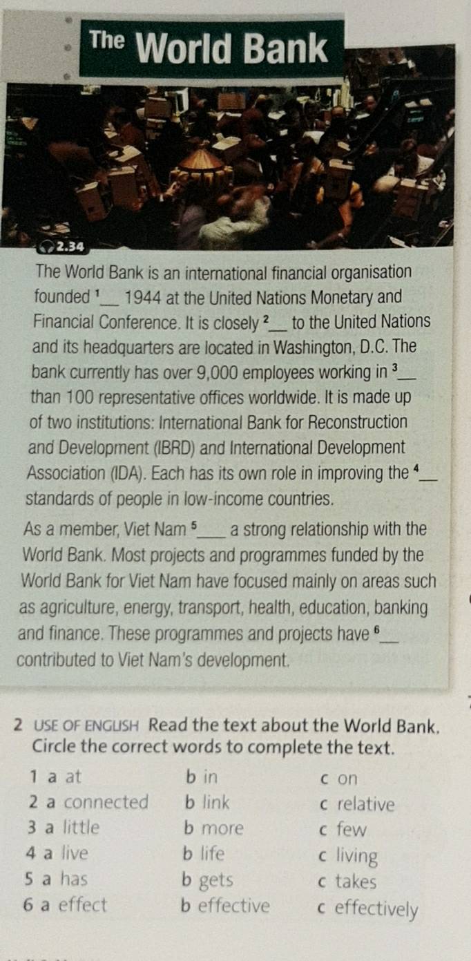 The World Bank
2.34
The World Bank is an international financial organisation
founded ¹_ 1944 at the United Nations Monetary and
Financial Conference. It is closely ²_ to the United Nations
and its headquarters are located in Washington, D.C. The
bank currently has over 9,000 employees working in _
than 100 representative offices worldwide. It is made up
of two institutions: International Bank for Reconstruction
and Development (IBRD) and International Development
Association (IDA). Each has its own role in improving the _
standards of people in low-income countries.
As a member, Viet Nam ⁵_ a strong relationship with the
World Bank. Most projects and programmes funded by the
World Bank for Viet Nam have focused mainly on areas such
as agriculture, energy, transport, health, education, banking
and finance. These programmes and projects have _
contributed to Viet Nam's development.
2 USE OF ENGLsH Read the text about the World Bank.
Circle the correct words to complete the text.
1 a at b in c on
2 a connected b link c relative
3 a little b more c few
4 a live b life c living
5 a has b gets c takes
6 a effect b effective c effectively