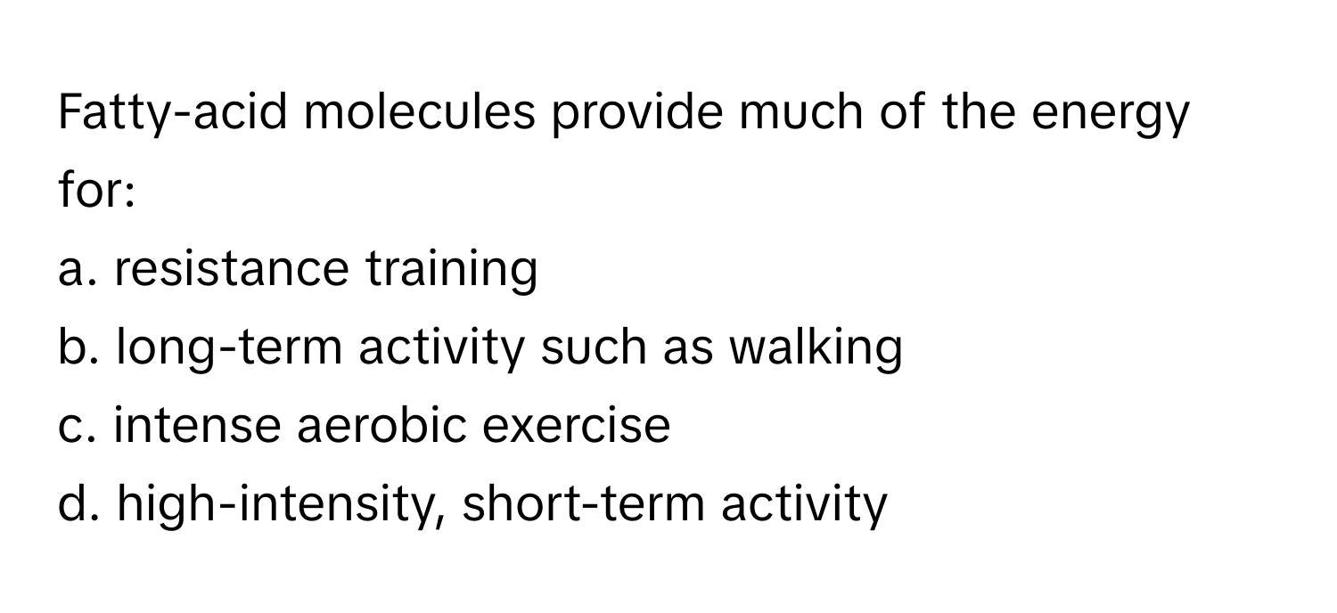 Fatty-acid molecules provide much of the energy for:

a. resistance training
b. long-term activity such as walking
c. intense aerobic exercise
d. high-intensity, short-term activity