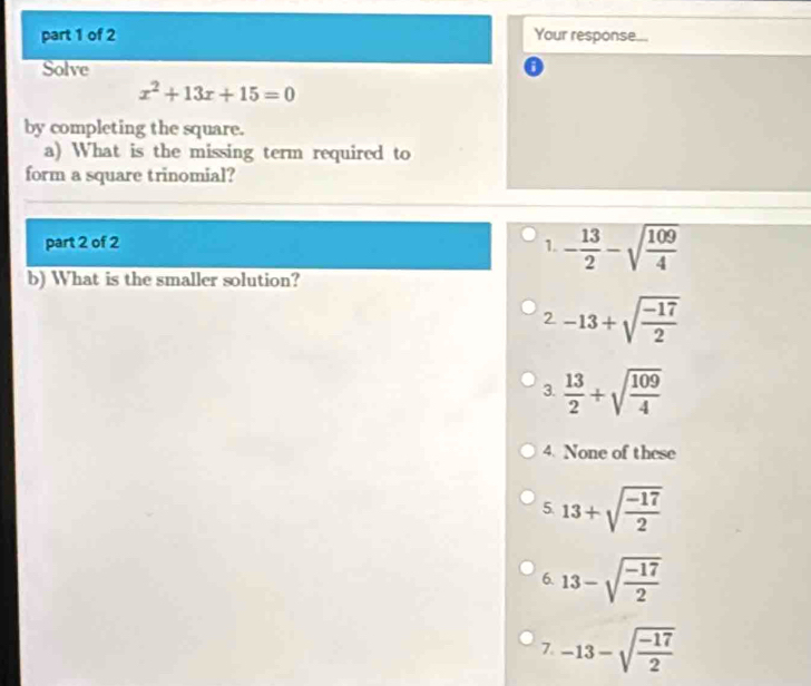 Your response...
Solve
x^2+13x+15=0
by completing the square.
a) What is the missing term required to
form a square trinomial?
part 2 of 2 1. - 13/2 -sqrt(frac 109)4
b) What is the smaller solution?
2 -13+sqrt(frac -17)2
3.  13/2 +sqrt(frac 109)4
4. None of these
5. 13+sqrt(frac -17)2
6. 13-sqrt(frac -17)2
7. -13-sqrt(frac -17)2