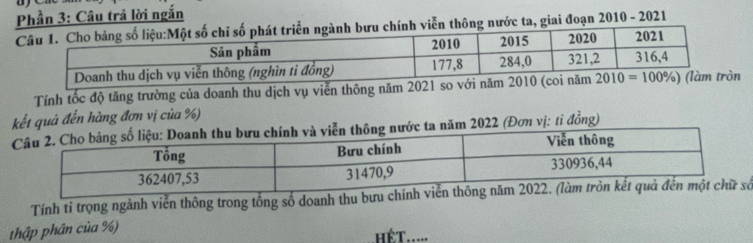 Phần 3: Câu trả lời ngắn
nước ta, giai đoạn 2010 - 2021
Tính tốc độ tăng trường của doanh thu dịch vụ viễn thông năm 2021 so
kết quả đến hàng đơn vị của %)
2022 (Đơn vị: tỉ đồng)
Tính tỉ trọng ngành viễn thông trong tổng số doanh thu bưu ố
thập phân của %)
hếT.....