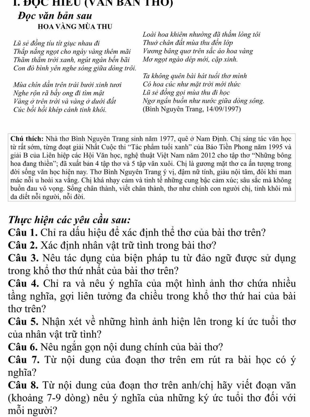 Đợc HIềU (Văn Ban thủ)
Đọc văn bản sau
hoa Vàng mùa thu
Loài hoa khiêm nhường đã thắm lòng tôi
Lũ sẻ đồng tíu tít giục nhau đi Thuở chân đất mùa thu đến lớp
Thắp nắng ngọt cho ngày vàng thêm mãi Vương bảng quơ trên sắc áo hoa vàng
Thăm thắm trời xanh, ngút ngàn bến bãi Mơ ngọt ngào dép mới, cặp xinh.
Con đò bình yên nghe sóng giữa dòng trôi.
Ta không quên bài hát tuổi thơ mình
Mùa chín dần trên trái bưởi xinh tươi Có hoa cúc như mặt trời mới thức
Nghe rộn rã bầy ong đi tìm mật Lũ sẻ đồng gọi mùa thu đi học
Vàng ở trên trời và vàng ở dưới đất Ngơ ngần buồn như nước giữa dòng sông.
Cúc bồi hồi khép cánh tinh khôi. (Bình Nguyên Trang, 14/09/1997)
Chú thích: Nhà thơ Bình Nguyên Trang sinh năm 1977, quê ở Nam Định. Chị sáng tác văn học
từ rất sớm, từng đoạt giải Nhất Cuộc thi “Tác phẩm tuổi xanh” của Báo Tiền Phong năm 1995 và
giải B của Liên hiệp các Hội Văn học, nghệ thuật Việt Nam năm 2012 cho tập thơ “Những bông
hoa đang thiền''; đã xuất bản 4 tập thơ và 5 tập văn xuôi. Chị là gương mặt thơ ca ẩn tượng trong
đời sống văn học hiện nay. Thơ Bình Nguyên Trang ý vị, đậm nữ tính, giàu nội tâm, đôi khi man
mác nỗi u hoài xa vắng. Chị khá nhạy cảm và tinh tế những cung bậc cảm xúc; sâu sắc mà không
buồn đau vô vọng. Sống chân thành, viết chân thành, thơ như chính con người chị, tinh khôi mà
da diết nỗi người, nỗi đời.
Thực hiện các yêu cầu sau:
Câu 1. Chỉ ra dấu hiệu để xác định thể thơ của bài thơ trên?
Câu 2. Xác định nhân vật trữ tình trong bài thơ?
Câu 3. Nêu tác dụng của biện pháp tu từ đảo ngữ được sử dụng
trong khổ thơ thứ nhất của bài thơ trên?
Câu 4. Chỉ ra và nêu ý nghĩa của một hình ảnh thơ chứa nhiều
tầng nghĩa, gợi liên tưởng đa chiều trong khổ thơ thứ hai của bài
thơ trên?
Câu 5. Nhận xét về những hình ảnh hiện lên trong kí ức tuổi thơ
của nhân vật trữ tình?
Câu 6. Nêu ngắn gọn nội dung chính của bài thơ?
Câu 7. Từ nội dung của đoạn thơ trên em rút ra bài học có ý
nghĩa?
Câu 8. Từ nội dung của đoạn thơ trên anh/chị hãy viết đoạn văn
(khoảng 7-9 dòng) nêu ý nghĩa của những ký ức tuổi thơ đối với
mỗi người?