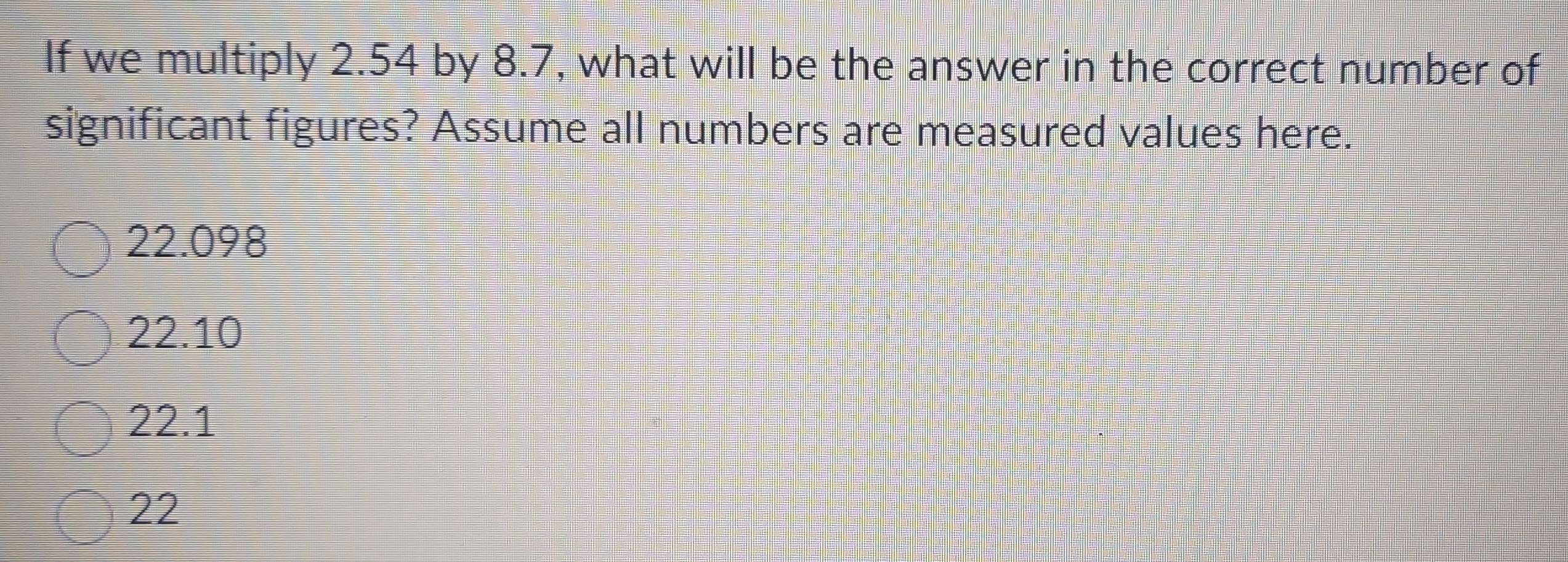 If we multiply 2.54 by 8.7, what will be the answer in the correct number of
significant figures? Assume all numbers are measured values here.
22.098
22.10
22.1
22