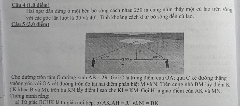 (1,0 điểm)
Hai ngư dân đứng ở một bên bờ sông cách nhau 250 m cùng nhìn thấy một cù lao trên sông
với các góc lần lượt là 30° và 40°. Tính khoảng cách d từ bờ sông đến cù lao.
Câu 5 (3,0 điểm)
Cho đường tròn tâm O đường kính AB=2R l. Gọi C là trung điểm của OA; qua C kẻ đường thắng
vuông góc với OA cắt đường tròn đó tại hai điểm phân biệt M và N. Trên cung nhỏ BM lầy điểm K
( K khác B và M), trên tia KN lấy điểm I sao cho KI=KM. Gọi H là giao điểm của AK và MN.
Chứng minh rằng:
a) Tứ giác BCHK là tứ giác nội tiếp. b) AK.AH=R^2 và NI=BK