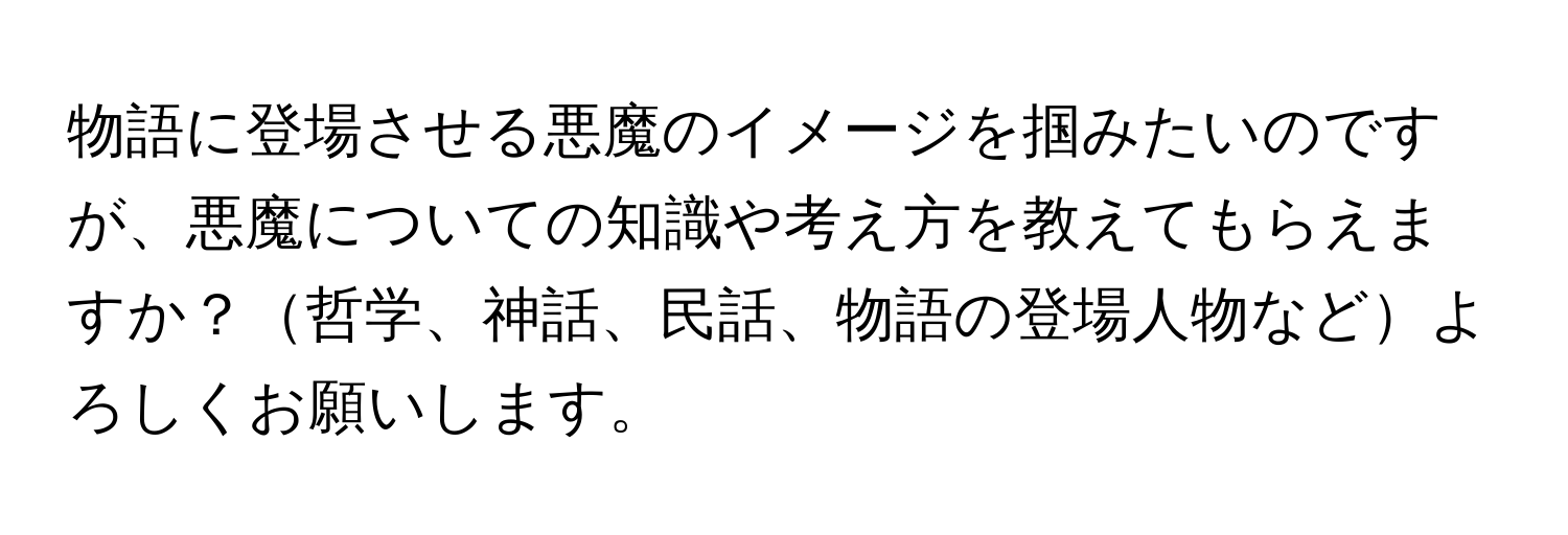 物語に登場させる悪魔のイメージを掴みたいのですが、悪魔についての知識や考え方を教えてもらえますか？哲学、神話、民話、物語の登場人物などよろしくお願いします。