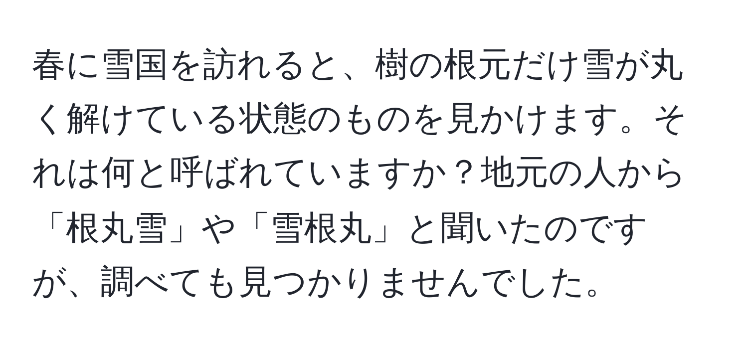 春に雪国を訪れると、樹の根元だけ雪が丸く解けている状態のものを見かけます。それは何と呼ばれていますか？地元の人から「根丸雪」や「雪根丸」と聞いたのですが、調べても見つかりませんでした。