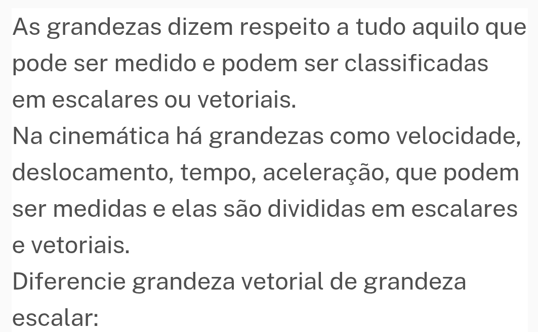 As grandezas dizem respeito a tudo aquilo que 
pode ser medido e podem ser classificadas 
em escalares ou vetoriais. 
Na cinemática há grandezas como velocidade, 
deslocamento, tempo, aceleração, que podem 
ser medidas e elas são divididas em escalares 
e vetoriais. 
Diferencie grandeza vetorial de grandeza 
escalar: