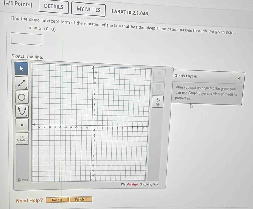 DETAILS MY NOTES LARAT10 2.1.046. 
Find the slope-intercept form of the equation of the line that has the given slope m and passes through the given point.
m=6,(0,0)
Sketch the line. 
Graph Layers 《 
After you add an object to the graph you 
can use Graph Layers to view and edit its 
properties 
Fill 
No 
Solutio 
OHsi 
Tool 
Need Help? Read It Watch It