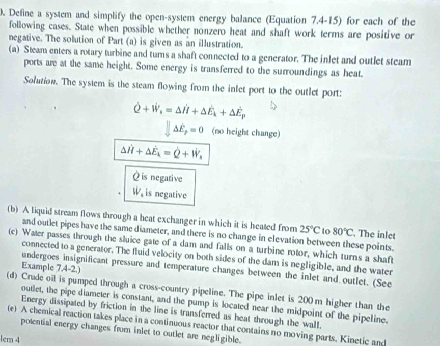 Define a system and simplify the open-system energy balance (Equation 7.4-15) for each of the 
following cases. State when possible whether nonzero heat and shaft work terms are positive or 
negative. The solution of Part (a) is given as an illustration. 
(a) Steam enters a rotary turbine and tums a shaft connected to a generator. The inlet and outlet steam 
ports are at the same height. Some energy is transferred to the surroundings as heat. 
Solution. The system is the steam flowing from the inlet port to the outlet port:
dot Q+dot W_s=△ dot Hhat E_k+△ dot E_p
parallel △ E_p=0 (no height change)
△ vector H+Delta vector E_k=dot Q+vector W_s
À is negative
W_s is negative 
(b) A liquid stream flows through a heat exchanger in which it is heated from 25°C to 80°C. The inlet 
and outlet pipes have the same diameter, and there is no change in elevation between these points. 
(c) Water passes through the sluice gate of a dam and falls on a turbine rotor, which turns a shaft 
connected to a generator. The fluid velocity on both sides of the dam is negligible, and the water 
Example 7.4-2.) 
undergoes insignificant pressure and temperature changes between the inlet and outlet. (See 
(d) Crude oil is pumped through a cross-country pipeline. The pipe inlet is 200 m higher than the 
outlet, the pipe diameter is constant, and the pump is located near the midpoint of the pipeline. 
Energy dissipated by friction in the line is transferred as heat through the wall. 
(e) A chemical reaction takes place in a continuous reactor that contains no moving parts. Kinetic and 
potential energy changes from inlet to outlet are negligible. 
lcm 4