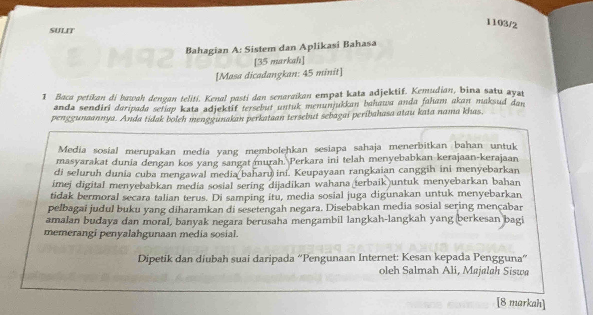 1103/2 
SULIT 
Bahagian A: Sistem dan Aplikasi Bahasa 
[35 markah] 
[Masa dicadangkan: 45 minit] 
1 Baca petikan di bawah dengan teliti. Kenal pasti dan senaraikan empat kata adjektif. Kemudian, bina satu ayat 
anda sendiri daripada setiap kata adjektif tersebut untuk menunjukkan bahawa anda faham akan maksud dan 
penggunaannya. Anda tidak boleh menggunakan perkataan tersebut sebagai peribahasa atau kata nama khas. 
Media sosial merupakan media yang membolehkan sesiapa sahaja menerbitkan bahan untuk 
masyarakat dunia dengan kos yang sangat murah. Perkara ini telah menyebabkan kerajaan-kerajaan 
di seluruh dunia cuba mengawal media baharu ini. Keupayaan rangkaian canggih ini menyebarkan 
imej digital menyebabkan media sosial sering dijadikan wahana terbaik untuk menyebarkan bahan 
tidak bermoral secara talian terus. Di samping itu, media sosial juga digunakan untuk menyebarkan 
pelbagai judul buku yang diharamkan di sesetengah negara. Disebabkan media sosial sering mençabar 
amalan budaya dan moral, banyak negara berusaha mengambil langkah-langkah yang berkesan bagi 
memerangi penyalahgunaan media sosial. 
Dipetik dan diubah suai daripada “Pengunaan Internet: Kesan kepada Pengguna” 
oleh Salmah Ali, Majalah Siswa 
[8 markah]