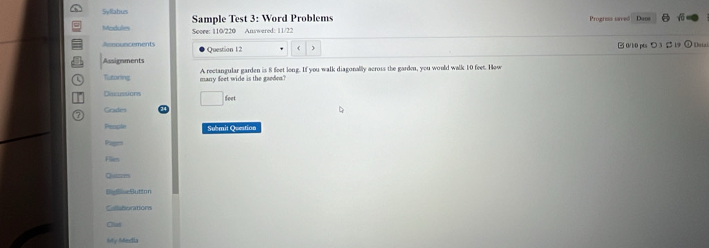 Syllabus 
Sample Test 3: Word Problems Progress saved Dune sqrt(0) 
Modules Score: 110/220 Answered: 11/22 
□ 0/10 pts つ3 2 19 
Announcements Question 12 > Datal 
Assignments 
A rectangular garden is 8 feet long. If you walk diagonally across the garden, you would walk 10 feet. How 
Tutoring many feet wide is the garden? 
Discussions 
leet 
? Grades 
People Submit Question 
Pages 
Files 
Quaiznes 
BieBlaeButton 
Collaborations 
Clut 
My Media