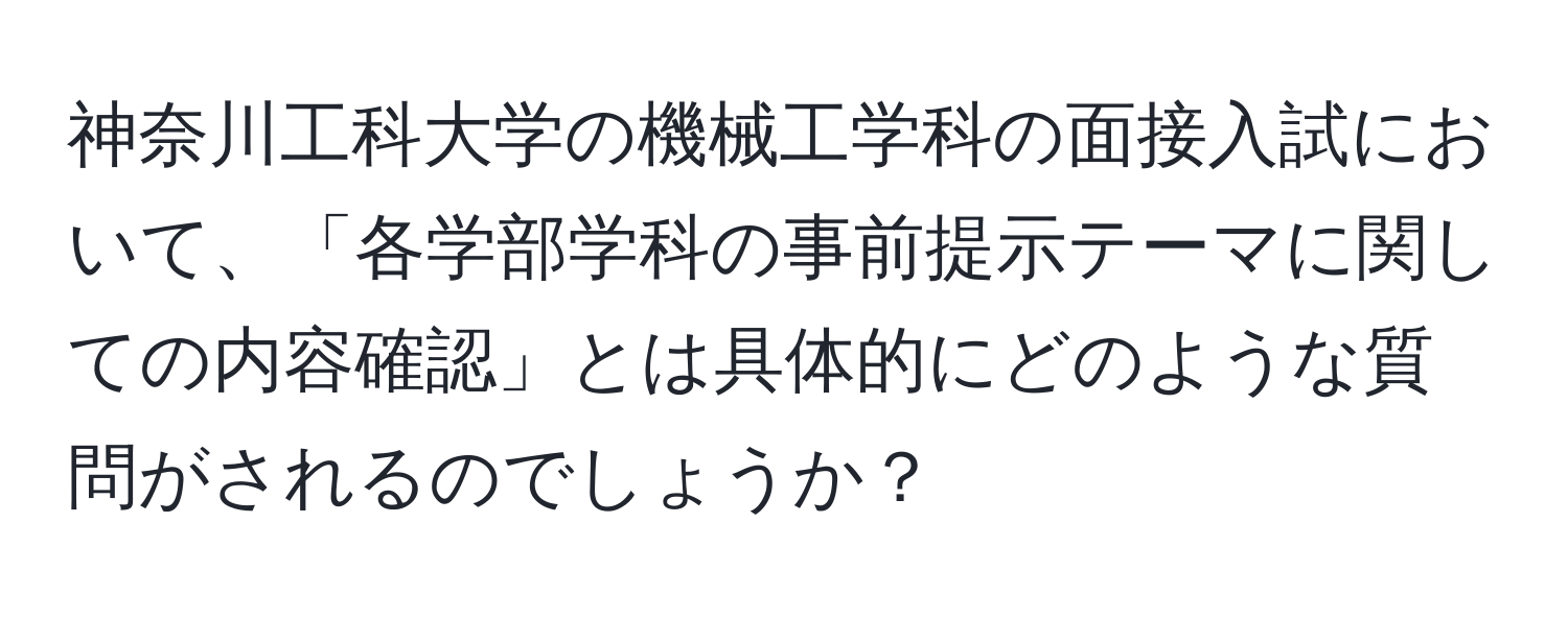 神奈川工科大学の機械工学科の面接入試において、「各学部学科の事前提示テーマに関しての内容確認」とは具体的にどのような質問がされるのでしょうか？