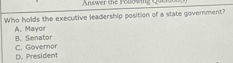 Answer the Following Question(s)
Who holds the executive leadership position of a state government?
A. Mayor
B. Senator
C. Governor
D. President