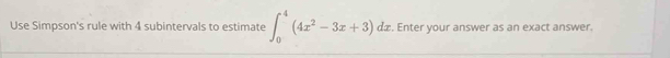 Use Simpson's rule with 4 subintervals to estimate ∈t _0^(4(4x^2)-3x+3)dx. Enter your answer as an exact answer.