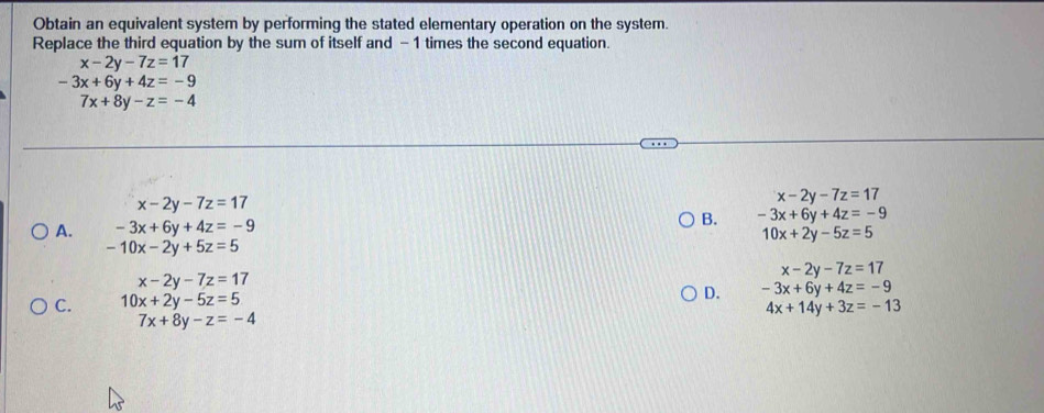 Obtain an equivalent system by performing the stated elementary operation on the system.
Replace the third equation by the sum of itself and - 1 times the second equation.
x-2y-7z=17
-3x+6y+4z=-9° 7x+8y-z=-4
x-2y-7z=17
x-2y-7z=17
B. -3x+6y+4z=-9
A. -3x+6y+4z=-9
10x+2y-5z=5
-10x-2y+5z=5
x-2y-7z=17
x-2y-7z=17
C. 10x+2y-5z=5
D. -3x+6y+4z=-9
4x+14y+3z=-13
7x+8y-z=-4