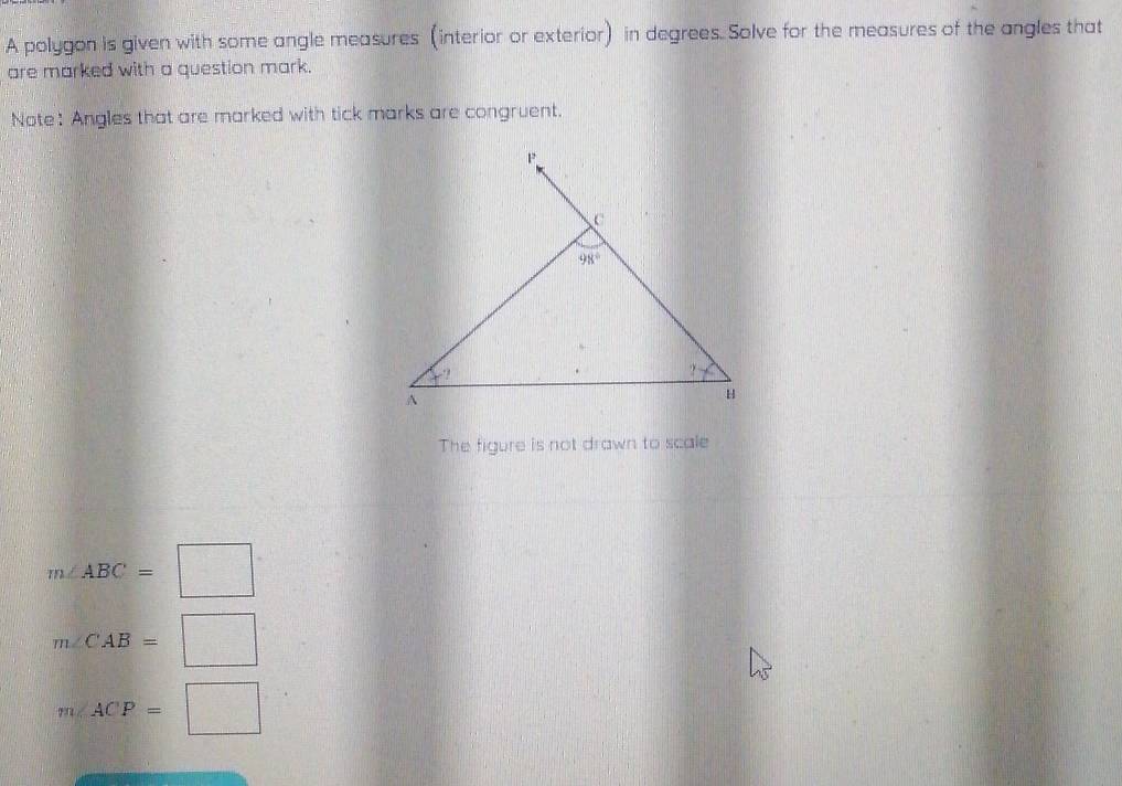 A polygon is given with some angle measures (interior or exterior) in degrees. Solve for the measures of the angles that
are marked with a question mark.
Note: Angles that are marked with tick marks are congruent.
The figure is not drawn to scale
m∠ ABC=□
m∠ CAB=□
m∠ ACP=□