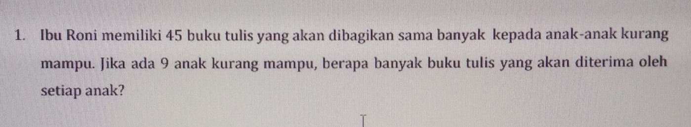 Ibu Roni memiliki 45 buku tulis yang akan dibagikan sama banyak kepada anak-anak kurang
mampu. Jika ada 9 anak kurang mampu, berapa banyak buku tulis yang akan diterima oleh
setiap anak?