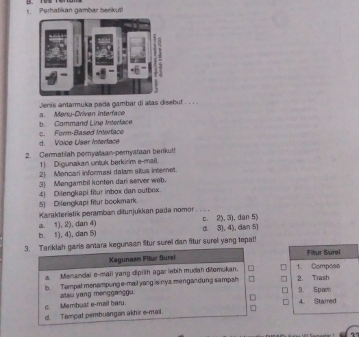 Tes rertans
1. Perhatikan gambar berikut!
Jenis antarmuka pada gambar di atas disebut . . . .
a. Menu-Driven Interface
b. Command Line Interface
c. Form-Based Interface
d. Voice User Interface
2. Cermatilah pernyataan-pernyataan berikut!
1) Digunakan untuk berkirim e-mail.
2) Mencari informasi dalam situs internet.
3) Mengambil konten dari server web.
4) Dilengkapi fitur inbox dan outbox.
5) Dilengkapi fitur bookmark.
Karakteristik peramban ditunjukkan pada nomor . _
a. 1), 2), dan 4) c. 2), 3), dan 5)
b. 1), 4), dan 5) d. 3), 4), dan 5)
3. Tariklah garis antara kegunaan fitur surel dan fitur surel yang tepat!
Kegunaan Fitur Surel Fitur Surel
a. Menandai e-mail yang dipilih agar lebih mudah ditemukan. 1. Compose
b. Tempat menampung e-mail yang isinya mengandung sampah 2. Trash
atau yang mengganggu. 3. Spam
c. Membuat e-mail baru. 4. Starred
d. Tempat pembuangan akhir e-mail.
2