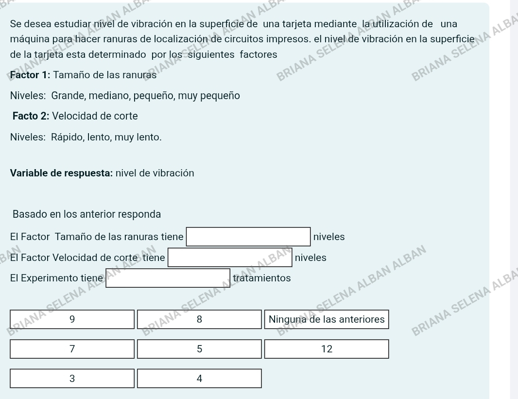 Se desea estudiar nivel de vibración en la superficie de una tarjeta mediante la utilización de una
máquina para hacer ranuras de localización de circuitos impresos. el nivel de vibración en la superficie
RIANA SELENA ALB
de la tarjeta esta determinado por los siguientes factores
* Factor 1: Tamaño de las ranuras
RIANA SE
Niveles: Grande, mediano, pequeño, muy pequeño
Facto 2: Velocidad de corte
Niveles: Rápido, lento, muy lento.
* Variable de respuesta: nivel de vibración
Basado en los anterior responda
El Factor Tamaño de las ranuras tiene niveles
El Factor Velocidad de corte tiene niveles
ENA ALBAN ALBAN
El Experimento tiene tratamientos
RIANA SELENA ALB
8
9 Ninguna de las anteriores
7
5
12
3
4