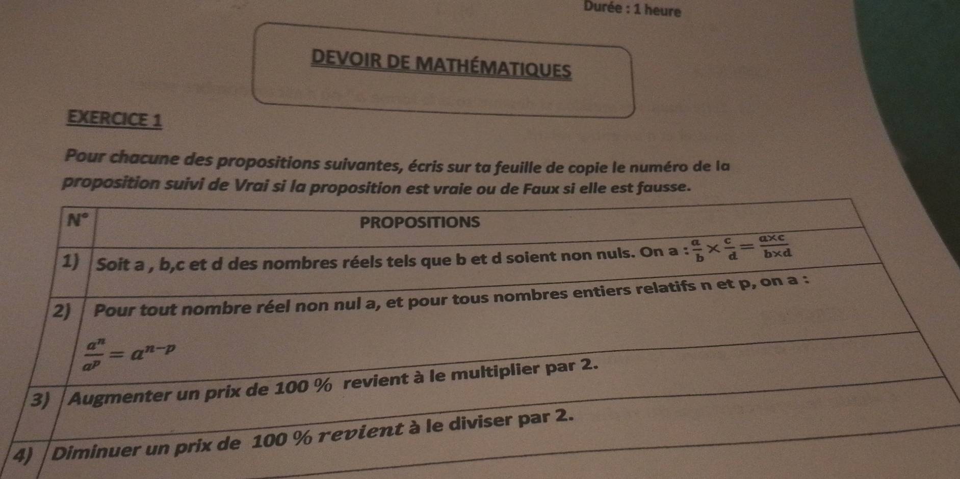 Durée : 1 heure
DEVOIR DE MATHÉMATIQUES
EXERCICE 1
Pour chacune des propositions suivantes, écris sur ta feuille de copie le numéro de la
proposition suivi de Vrai si la proposition est vraie ou de Faux si elle est fausse.