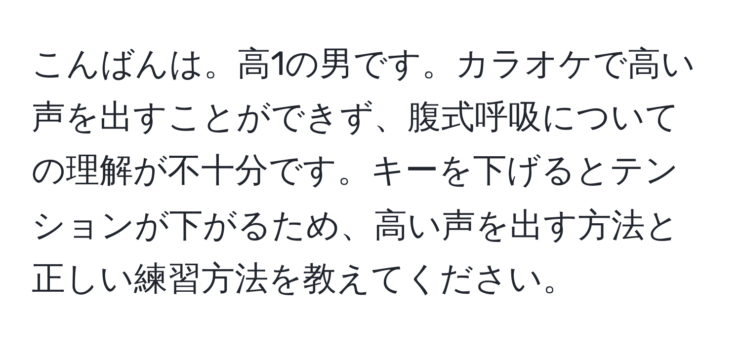 こんばんは。高1の男です。カラオケで高い声を出すことができず、腹式呼吸についての理解が不十分です。キーを下げるとテンションが下がるため、高い声を出す方法と正しい練習方法を教えてください。