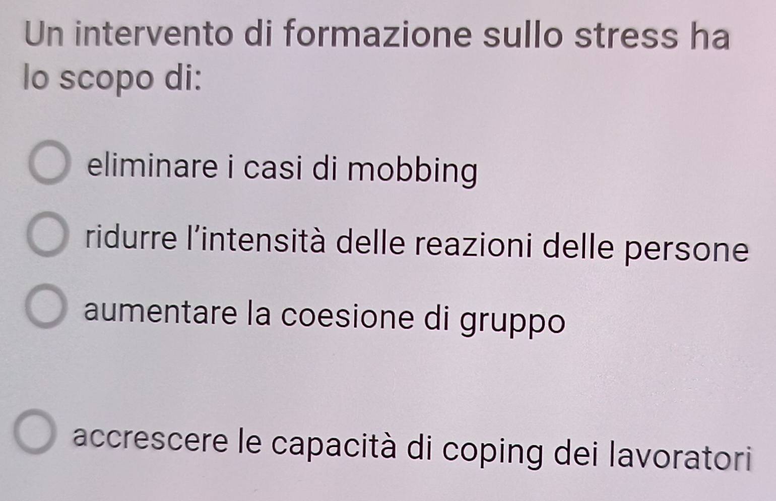 Un intervento di formazione sullo stress ha
lo scopo di:
eliminare i casi di mobbing
ridurre l'intensità delle reazioni delle persone
aumentare la coesione di gruppo
accrescere le capacità di coping dei lavoratori