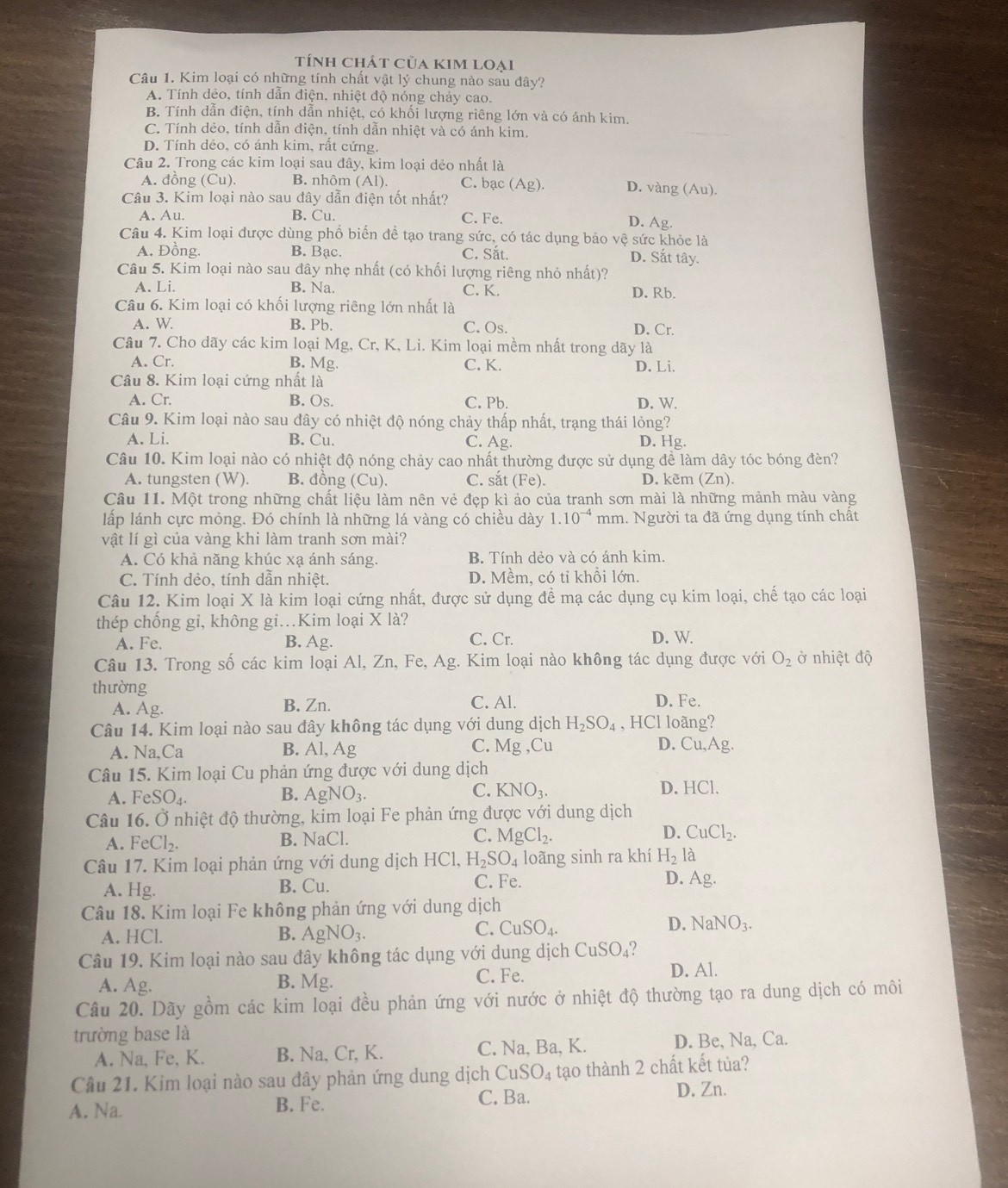 tính chát của kim loại
Câu 1. Kim loại có những tính chất vật lý chung nào sau đây?
A. Tính dẻo, tính dẫn điện, nhiệt độ nóng chảy cao.
B. Tính dẫn điện, tính dẫn nhiệt, có khối lượng riêng lớn và có ánh kim.
C. Tính dẻo, tính dẫn điện, tính dẫn nhiệt và có ánh kim.
D. Tính dẻo, có ánh kim, rất cứng.
Câu 2. Trong các kim loại sau đây, kim loại dẻo nhất là
A. đồng (Cu). B. nhôm (Al). C. bạc (Ag). D. vàng (Au).
Câu 3. Kim loại nào sau đây dẫn điện tốt nhất?
A. Au. B. Cu. C. Fe. D. Ag.
Câu 4. Kim loại được dùng phổ biến để tạo trang sức, có tác dụng bảo vệ sức khỏc là
A. Đồng. B. Bạc. C. Sắt. D. Sắt tây.
Câu 5. Kim loại nào sau đây nhẹ nhất (có khối lượng riêng nhỏ nhất)?
A. Li. B. Na. C. K. D. Rb.
Câu 6. Kim loại có khối lượng riêng lớn nhất là
A. W B. Pb. C. Os.
D. Cr.
Câu 7. Cho dãy các kim loại Mg, Cr, K, Li. Kim loại mềm nhất trong dãy là
A. Cr. B. Mg. C. K. D. Li.
Câu 8. Kim loại cứng nhất là
A. Cr. B. Os. C. Pb. D. W.
Câu 9. Kim loại nào sau đây có nhiệt độ nóng chảy thấp nhất, trạng thái lỏng?
A. Li B. Cu. C. Ag. D. Hg.
Câu 10. Kim loại nào có nhiệt độ nóng chảy cao nhất thường được sử dụng để làm dây tóc bóng đèn?
A. tungsten (W). B. đồng (Cu). C. sắt (Fe). D. kẽm (Zn).
Câu 11. Một trong những chất liệu làm nên vẻ đẹp kì ảo của tranh sơn mài là những mảnh màu vàng
lấp lánh cực mỏng. Đó chính là những lá vàng có chiều dày 1.10^(-4) mm. Người ta đã ứng dụng tính chất
vật lí gì của vàng khi làm tranh sơn mài?
A. Có khả năng khúc xạ ánh sáng. B. Tính dẻo và có ánh kim.
C. Tính dẻo, tính dẫn nhiệt. D. Mềm, có tỉ khổi lớn.
Câu 12. Kim loại X là kim loại cứng nhất, được sử dụng đề mạ các dụng cụ kim loại, chế tạo các loại
thép chống gỉ, không gi.Kim loại X là?
A. Fe. B. Ag. C. Cr. D. W.
Câu 13. Trong số các kim loại Al, Zn, Fe, Ag. Kim loại nào không tác dụng được với O_2 ở nhiệt độ
thường D. Fe.
A. Ag.
B. Zn. C. Al.
Câu 14. Kim loại nào sau đây không tác dụng với dung dịch H_2SO_4 , HCl loãng?
A. Na,Ca B. Al, Ag C. Mg ,Cu D. Cu,Ag.
Câu 15. Kim loại Cu phản ứng được với dung dịch
A. FeSO_4. B. AgNO_3.
C. KNO_3. D. HCl.
Câu 16. Ở nhiệt độ thường, kim loại Fe phản ứng được với dung dịch
D.
A. FeCl_2. B. NaCl. C. MgCl_2. CuCl_2.
Câu 17. Kim loại phản ứng với dung dịch HC CI. H_2SO_4 loãng sinh ra khí H_2la
A. Hg. B. Cu.
C. Fe. D. Ag.
Câu 18. Kim loại Fe không phản ứng với dung dịch
A. HCl. B. AgNO_3.
C. CuSO_4. D. NaNO_3.
Câu 19. Kim loại nào sau đây không tác dụng với dung dịch CuSO_4
A. Ag. B. Mg. C. Fe. D. Al.
Câu 20. Dãy gồm các kim loại đều phản ứng với nước ở nhiệt độ thường tạo ra dung dịch có môi
trường base là
A. Na, Fe, K. B. Na, Cr, K. C. Na, Ba, K. D. Be, Na, Ca.
Câu 21. Kim loại nào sau đây phản ứng dung dịch CuSO_4 tạo thành 2 chất kết tủa?
A. Na. B. Fe. C. Ba. D. Zn.