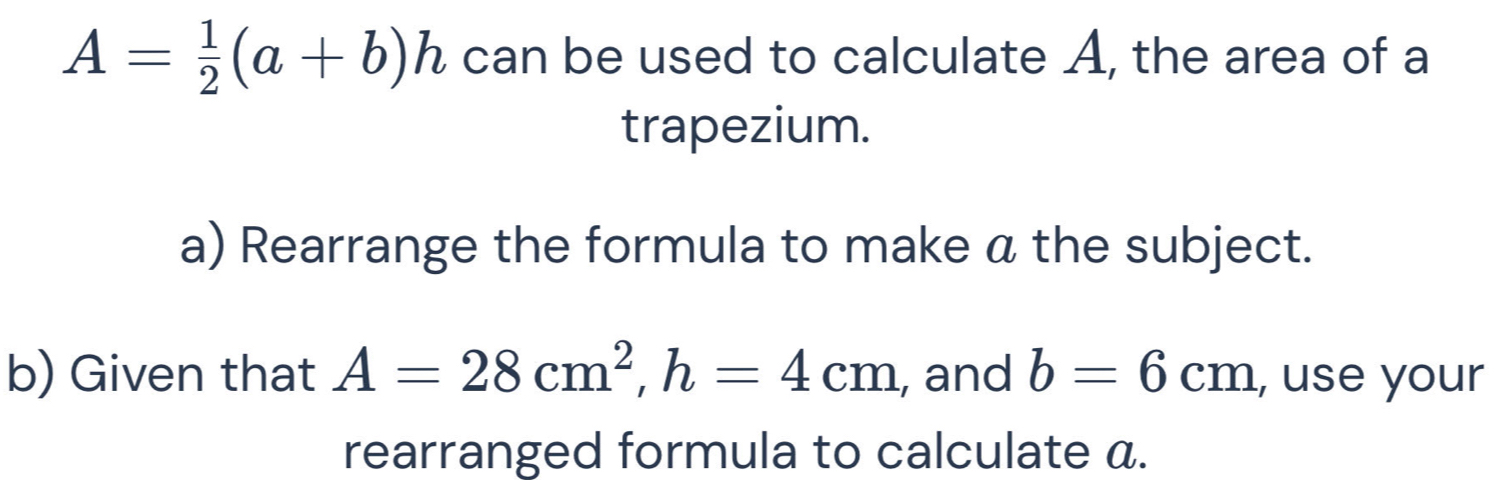 A= 1/2 (a+b)h can be used to calculate A, the area of a 
trapezium. 
a) Rearrange the formula to make a the subject. 
b) Given that A=28cm^2, h=4cm , and b=6cm , use your 
rearranged formula to calculate a.