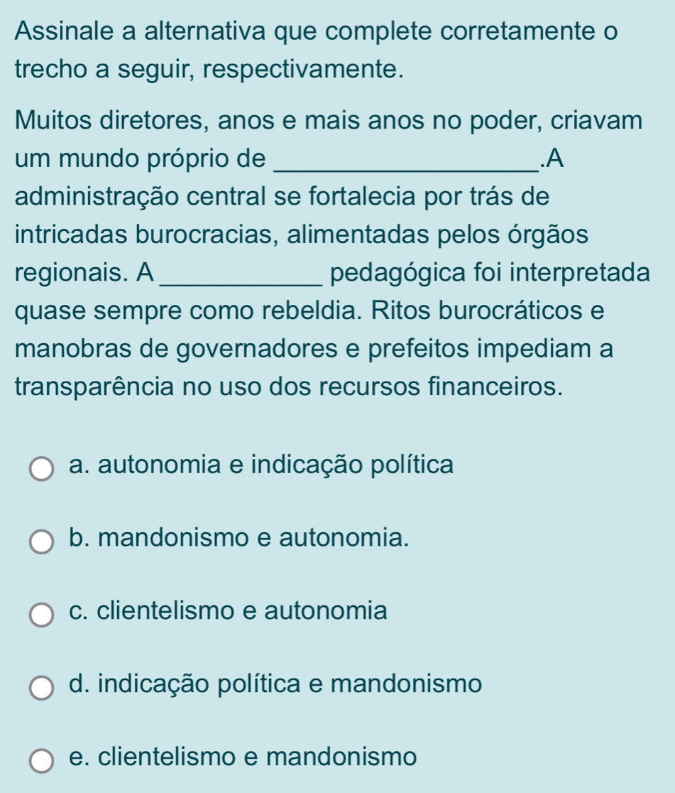 Assinale a alternativa que complete corretamente o
trecho a seguir, respectivamente.
Muitos diretores, anos e mais anos no poder, criavam
um mundo próprio de _.A
administração central se fortalecia por trás de
intricadas burocracias, alimentadas pelos órgãos
regionais. A _pedagógica foi interpretada
quase sempre como rebeldia. Ritos burocráticos e
manobras de governadores e prefeitos impediam a
transparência no uso dos recursos financeiros.
a. autonomia e indicação política
b. mandonismo e autonomia.
c. clientelismo e autonomia
d. indicação política e mandonismo
e. clientelismo e mandonismo