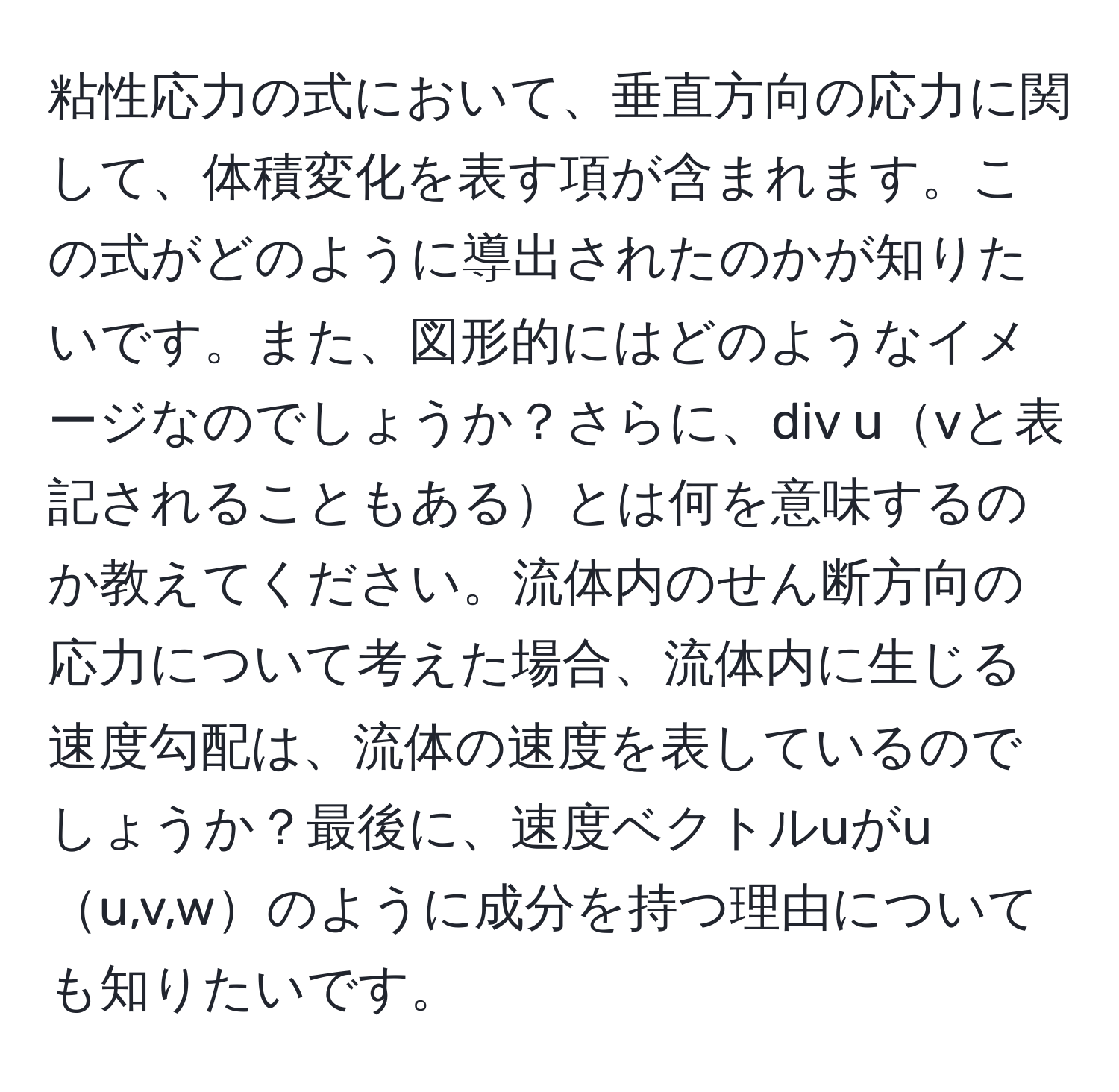 粘性応力の式において、垂直方向の応力に関して、体積変化を表す項が含まれます。この式がどのように導出されたのかが知りたいです。また、図形的にはどのようなイメージなのでしょうか？さらに、div uvと表記されることもあるとは何を意味するのか教えてください。流体内のせん断方向の応力について考えた場合、流体内に生じる速度勾配は、流体の速度を表しているのでしょうか？最後に、速度ベクトルuがuu,v,wのように成分を持つ理由についても知りたいです。