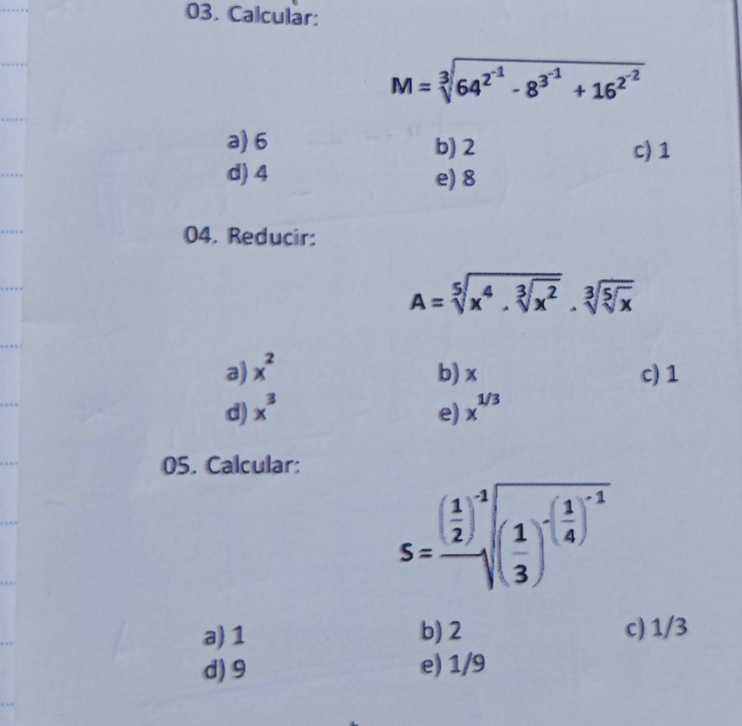 Calcular:
M=sqrt[3](64^(2^-1))-8^(3^-1)+16^(2^-2)
a) 6
b) 2 c) 1
d) 4
e) 8
04. Reducir:
A=sqrt[5](x^4.sqrt [3]x^2)· sqrt[3](sqrt [5]x)
a) x^2 b) x c) 1
d) x^3 e) x^(1/3)
05. Calcular:
S=frac ( 1/2 )^-1sqrt[3]((frac 1)3)^-( 1/4 )^-1
a) 1
b) 2 c) 1/3
d) 9 e) 1/9