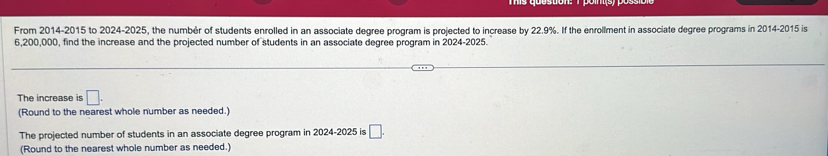 From 2014-2015 to 2024-2025, the numbér of students enrolled in an associate degree program is projected to increase by 22.9%. If the enrollment in associate degree programs in 2014-2015 is
6,200,000, find the increase and the projected number of students in an associate degree program in 2024-2025. 
The increase is □. 
(Round to the nearest whole number as needed.) 
The projected number of students in an associate degree program in 2024-2025 is □. 
(Round to the nearest whole number as needed.)