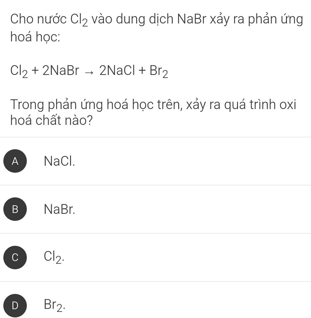 Cho nước Cl_2 vào dung dịch NaBr xảy ra phản ứng
hoá học:
Cl_2+2NaBrto 2NaCl+Br_2
Trong phản ứng hoá học trên, xảy ra quá trình oxi
hoá chất nào?
A NaCl.
B NaBr.
C Cl_2.
D Br_2.