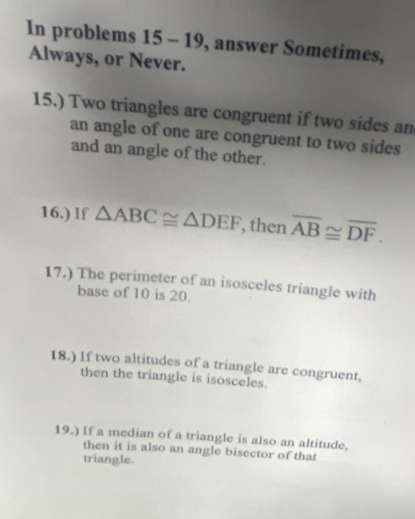 In problems 15 - 19, answer Sometimes, 
Always, or Never. 
15.) Two triangles are congruent if two sides an 
an angle of one are congruent to two sides 
and an angle of the other. 
16.) If △ ABC≌ △ DEF , then overline AB≌ overline DF. 
17.) The perimeter of an isosceles triangle with 
base of 10 is 20. 
18.) If two altitudes of a triangle are congruent, 
then the triangle is isosceles. 
19.) If a median of a triangle is also an altitude, 
then it is also an angle bisector of that 
triangle.