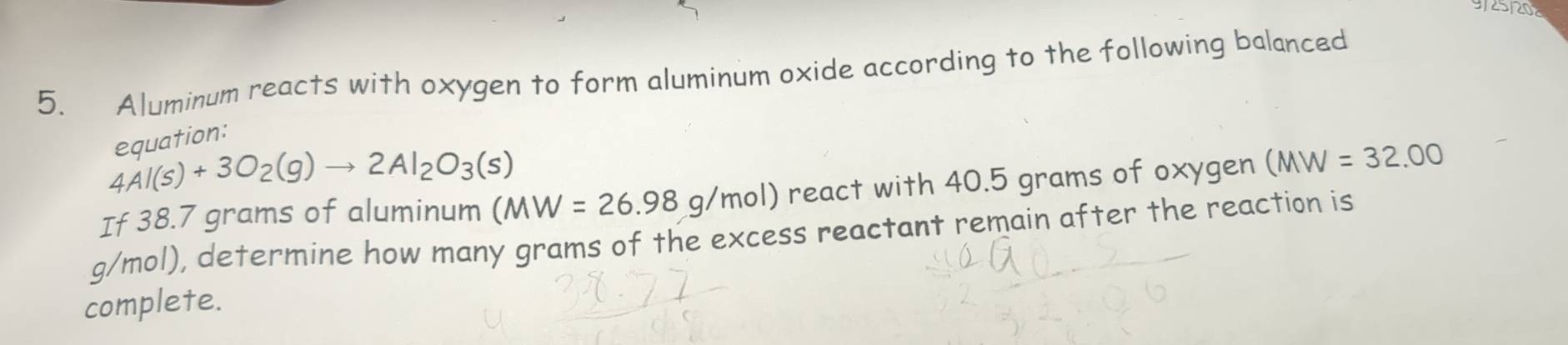 20 
5. Aluminum reacts with oxygen to form aluminum oxide according to the following balanced 
equation:
4Al(s)+3O_2(g)to 2Al_2O_3(s)
If 38.7 grams of aluminum (MW=26.98g/mol) react with 40.5 grams of oxygen (MW =32.00
g/mol), determine how many grams of the excess reactant remain after the reaction is 
complete.