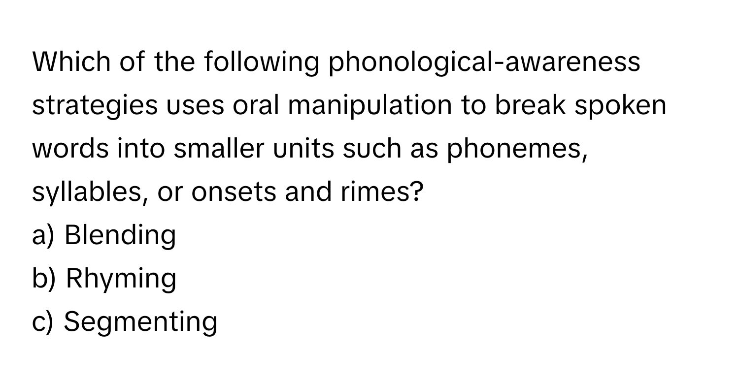 Which of the following phonological-awareness strategies uses oral manipulation to break spoken words into smaller units such as phonemes, syllables, or onsets and rimes? 

a) Blending 
b) Rhyming 
c) Segmenting