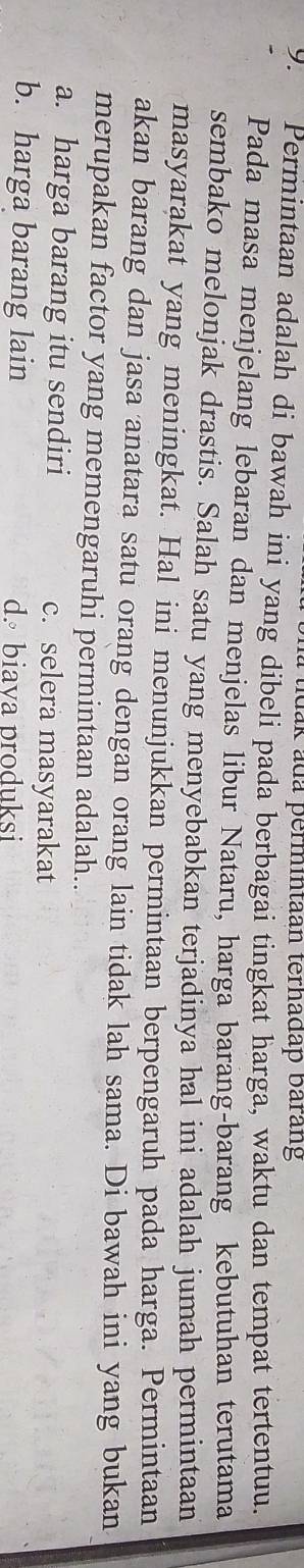 tdak ada permintaan terhadap barang
9. Permintaan adalah di bawah ini yang dibeli pada berbagai tingkat harga, waktu dan tempat tertentuu.
Pada masa menjelang lebaran dan menjelas libur Nataru, harga barang-barang kebutuhan terutama
sembako melonjak drastis. Salah satu yang menyebabkan terjadinya hal ini adalah jumah permintaan
masyarakat yang meningkat. Hal ini menunjukkan permintaan berpengaruh pada harga. Permintaan
akan barang dan jasa anatara satu orang dengan orang lain tidak lah sama. Di bawah ini yang bukan
merupakan factor yang memengaruhi permintaan adalah..
a. harga barang itu sendiri c. selera masyarakat
b. harga barang lain d. biava produksi