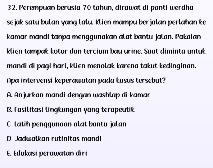 Perempuan berusia 70 tahun, dirawat di panti werdha
sejak satu bulan yang lalu. Klien mampu berjalan perlahan ke
kamar mandi tanpa menggunakan alat bantu jalan. Pakaian
klien tampak kotor dan tercium bau urine. Saat diminta untuk
mandi di pagi hari, klien menolak karena takut kedinginan.
Apa intervensi keperawatan pada kasus tersebut?
A. Anjurkan mandi dengan washlap di kamar
B. Fasilitasi lingkungan yang terapeutik
C Latih penggunaan alat bantu jalan
D Jadwalkan rutinitas mandi
E. Edukasi perawatan diri