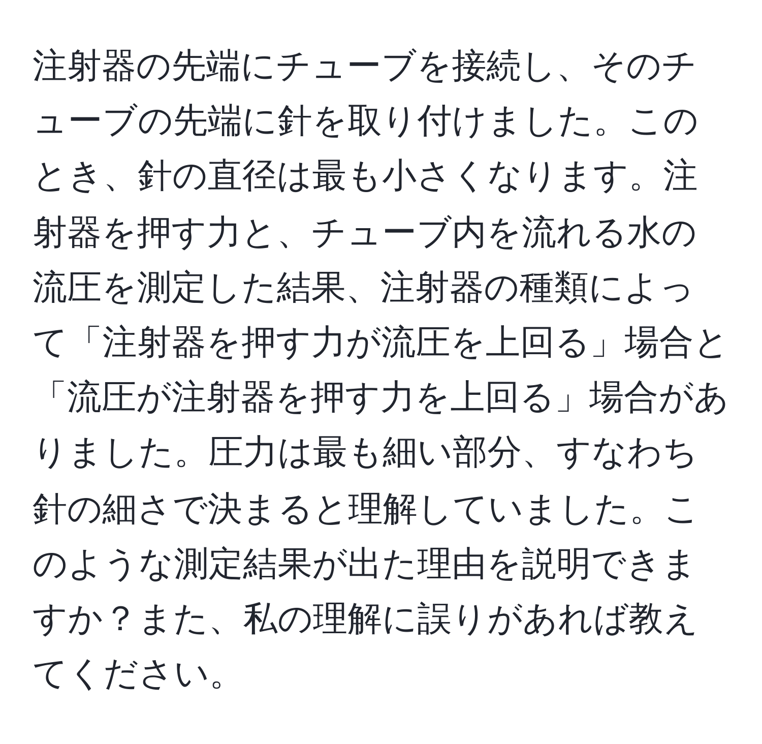 注射器の先端にチューブを接続し、そのチューブの先端に針を取り付けました。このとき、針の直径は最も小さくなります。注射器を押す力と、チューブ内を流れる水の流圧を測定した結果、注射器の種類によって「注射器を押す力が流圧を上回る」場合と「流圧が注射器を押す力を上回る」場合がありました。圧力は最も細い部分、すなわち針の細さで決まると理解していました。このような測定結果が出た理由を説明できますか？また、私の理解に誤りがあれば教えてください。