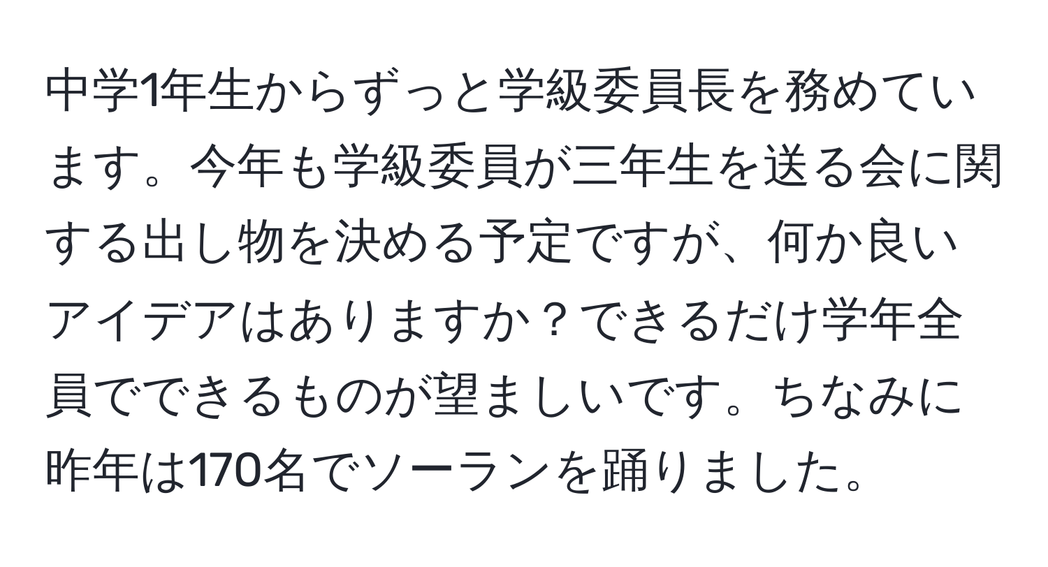 中学1年生からずっと学級委員長を務めています。今年も学級委員が三年生を送る会に関する出し物を決める予定ですが、何か良いアイデアはありますか？できるだけ学年全員でできるものが望ましいです。ちなみに昨年は170名でソーランを踊りました。