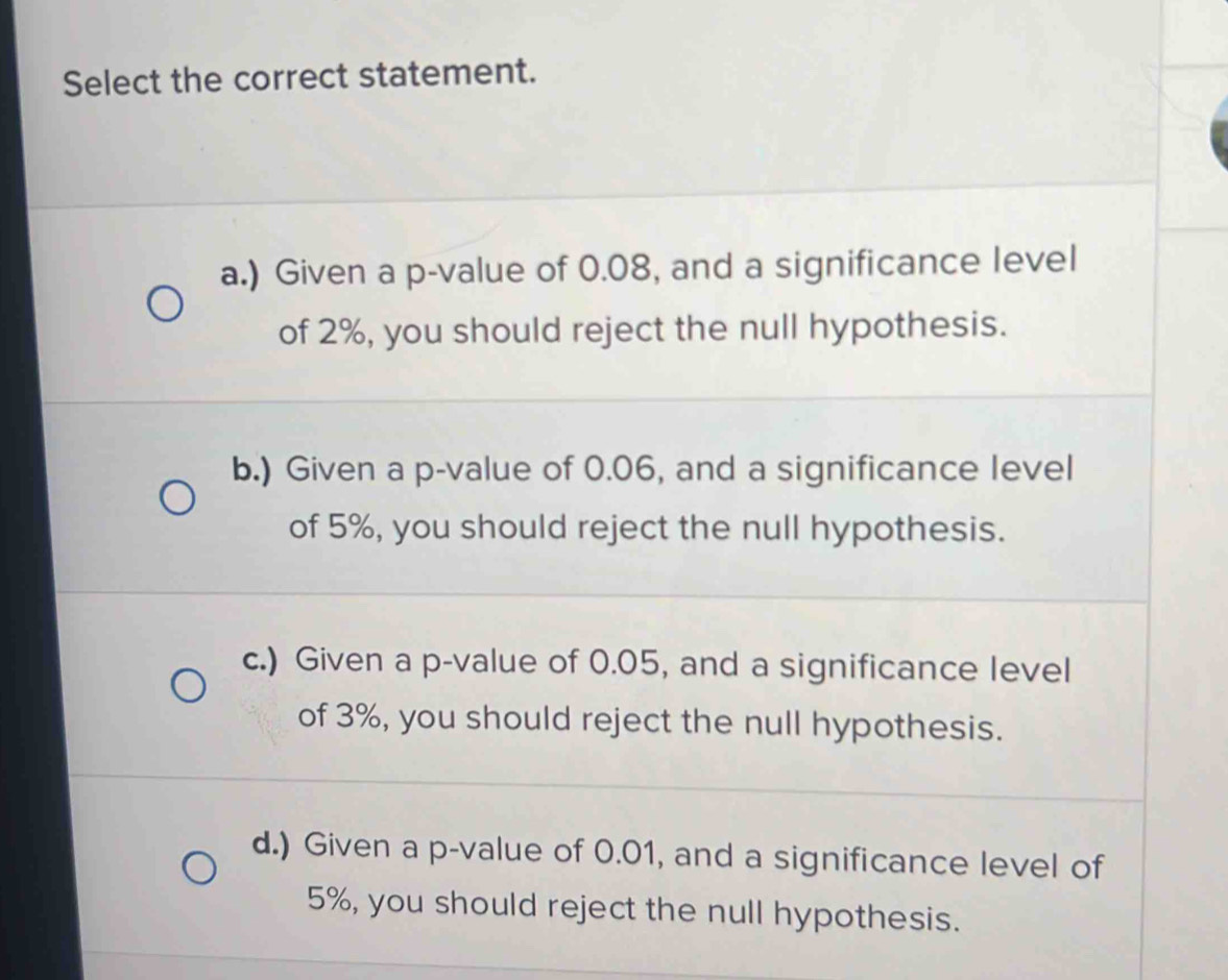 Select the correct statement.
a.) Given a p -value of 0.08, and a significance level
of 2%, you should reject the null hypothesis.
b.) Given a p -value of 0.06, and a significance level
of 5%, you should reject the null hypothesis.
c.) Given a p -value of 0.05, and a significance level
of 3%, you should reject the null hypothesis.
d.) Given a p -value of 0.01, and a significance level of
5%, you should reject the null hypothesis.