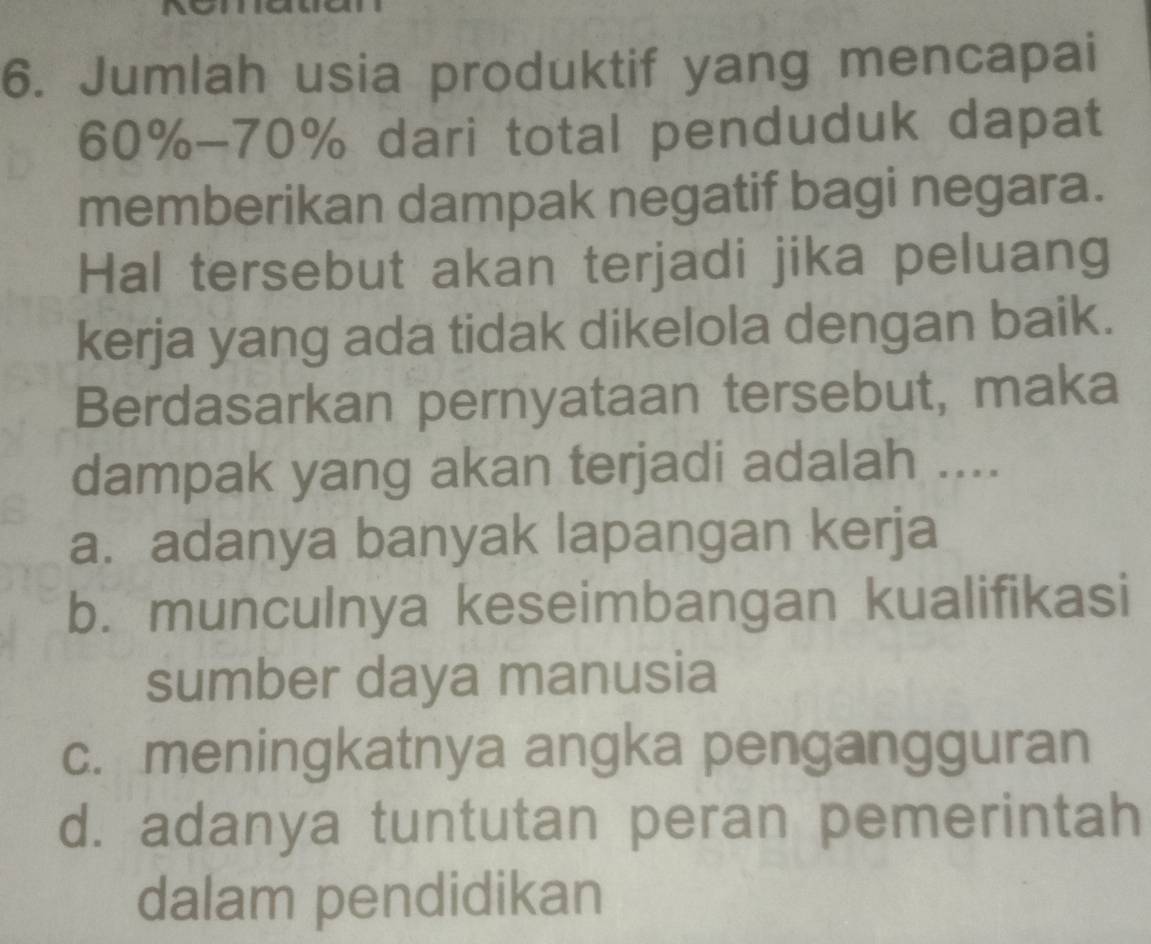 Jumlah usia produktif yang mencapai
60% - 70% dari total penduduk dapat
memberikan dampak negatif bagi negara.
Hal tersebut akan terjadi jika peluang
kerja yang ada tidak dikelola dengan baik.
Berdasarkan pernyataan tersebut, maka
dampak yang akan terjadi adalah ....
a. adanya banyak lapangan kerja
b. munculnya keseimbangan kualifikasi
sumber daya manusia
c. meningkatnya angka pengangguran
d. adanya tuntutan peran pemerintah
dalam pendidikan