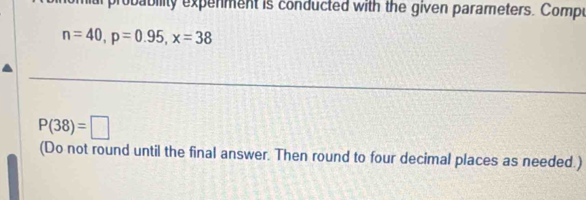 miarprobability expenment is conducted with the given parameters. Compe
n=40, p=0.95, x=38
P(38)=□
(Do not round until the final answer. Then round to four decimal places as needed.)