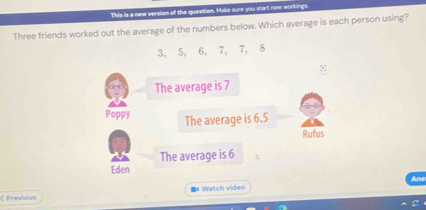 This is a new version of the question. Make sure you start new workings.
Three friends worked out the average of the numbers below. Which average is each person using?
3, 5, 6, 7, 7, 8
The average is 7
Poppy The average is 6.5
Rufus
The average is 6
Eden
Ans
< Previous 《 Watch video