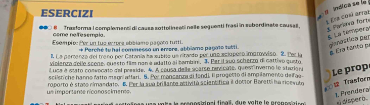 Esercizi 
ndica se le 
1. Era così arrat 
6 Trasforma i complementi di causa sottolineati nelle seguenti frasi in subordinate causali, 
3. Parlava forte 
come nell'esempio. 
5. La tempera 
Esempio: Per un tuo errore abbiamo pagato tutti. 
→ e Perché tu hai commesso un errore, abbiamo pagato tutti. 
ginnastica per 
1. La partenza del treno per Catania ha subito un ritardo per uno sciopero improvviso. 2. Per la 
8. Era tanto p 
violenza delle scene, questo film non è adatto ai bambini. 3. Per il suo scherzo di cattivo gusto, 
Luca è stato convocato dal preside. 4. A causa delle scarse nevicate, quest'inverno le stazioni Le prop 
sciistiche hanno fatto magri affari. 5. Per mancanza di fondi, il progetto di ampliamento dellae- 
roporto è stato rimandato. 6. Per la sua brillante attività scientifica il dottor Baretti ha ricevuto 
012 Trasforn 
un importante riconoscimento. 
1. Prendera 
a u a lt a le proposizioni finali, due v o l te le proposizi on si disperó.