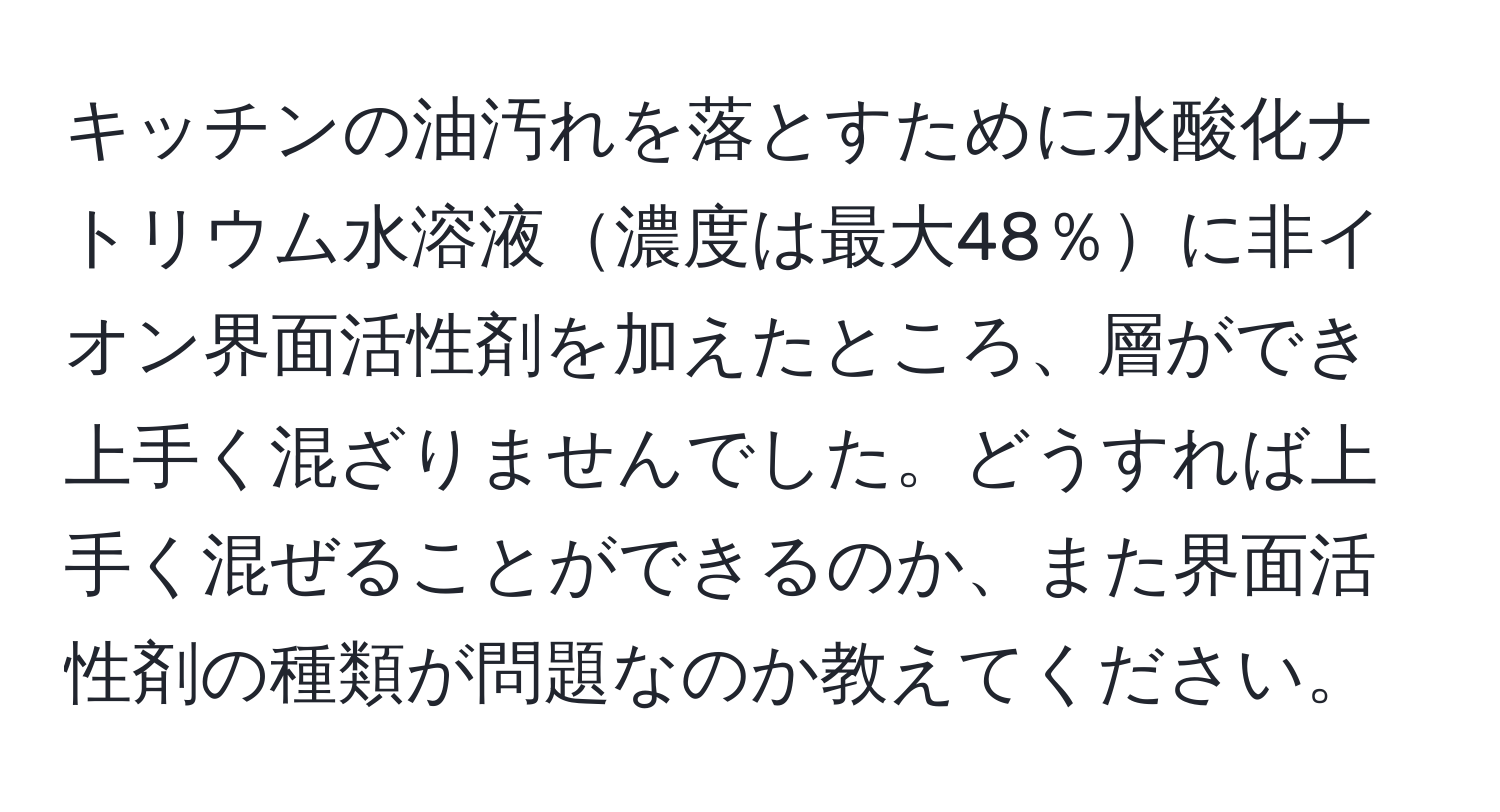 キッチンの油汚れを落とすために水酸化ナトリウム水溶液濃度は最大48％に非イオン界面活性剤を加えたところ、層ができ上手く混ざりませんでした。どうすれば上手く混ぜることができるのか、また界面活性剤の種類が問題なのか教えてください。