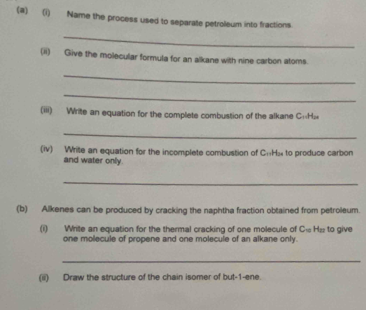 Name the process used to separate petroleum into fractions. 
_ 
(ii) Give the molecular formula for an alkane with nine carbon atoms. 
_ 
_ 
(iii) Write an equation for the complete combustion of the alkane C₁H₂
_ 
(iv) Write an equation for the incomplete combustion of Ch H_2 to produce carbon 
and water only. 
_ 
(b) Alkenes can be produced by cracking the naphtha fraction obtained from petroleum. 
(i) Write an equation for the thermal cracking of one molecule of C -12 , to give 
one molecule of propene and one molecule of an alkane only. 
_ 
(ii) Draw the structure of the chain isomer of but -1 -ene.